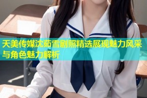 天美传媒沈茹雪剧照精选展现魅力风采与角色魅力解析