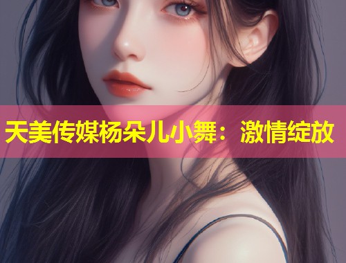 天美传媒杨朵儿小舞：激情绽放  第1张