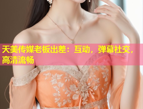 天美传媒老板出差：互动，弹幕社交，高清流畅  第1张