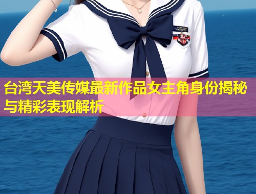 台湾天美传媒最新作品女主角身份揭秘与精彩表现解析  第1张