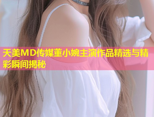 天美MD传媒董小婉主演作品精选与精彩瞬间揭秘  第1张