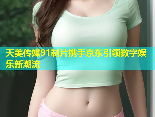 天美传媒91制片携手京东引领数字娱乐新潮流  第1张