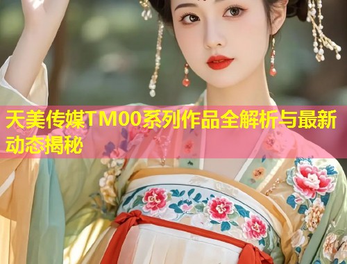 天美传媒TM00系列作品全解析与最新动态揭秘  第1张