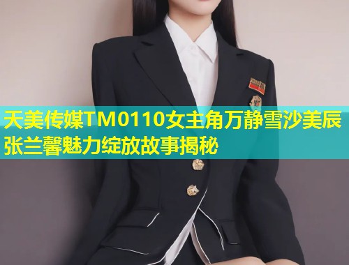天美传媒TM0110女主角万静雪沙美辰张兰馨魅力绽放故事揭秘  第2张