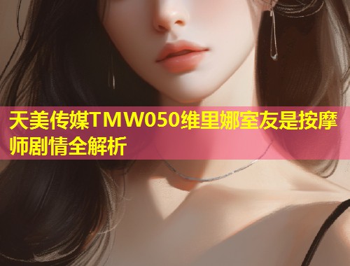 天美传媒TMW050维里娜室友是按摩师剧情全解析  第1张