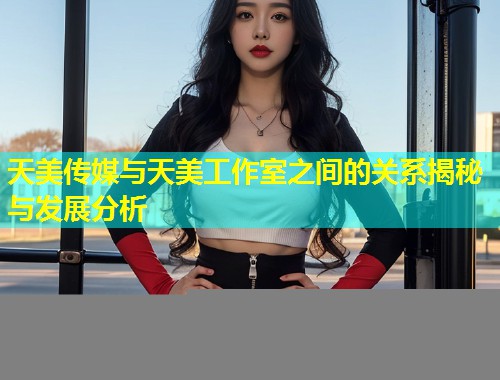 天美传媒与天美工作室之间的关系揭秘与发展分析  第1张