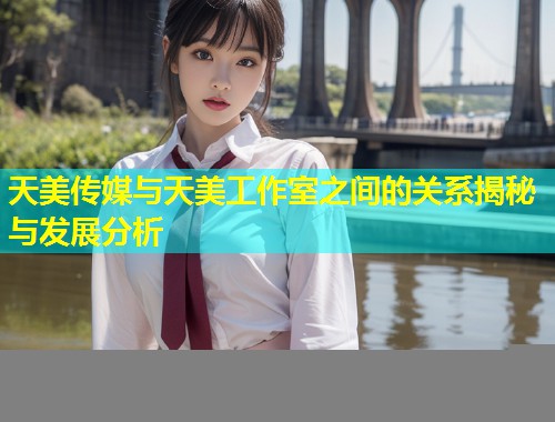 天美传媒与天美工作室之间的关系揭秘与发展分析  第2张