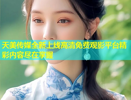 天美传媒全新上线高清免费观影平台精彩内容尽在掌握  第2张