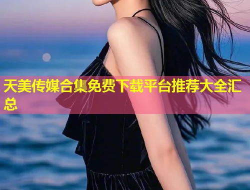 天美传媒合集免费下载平台推荐大全汇总  第1张