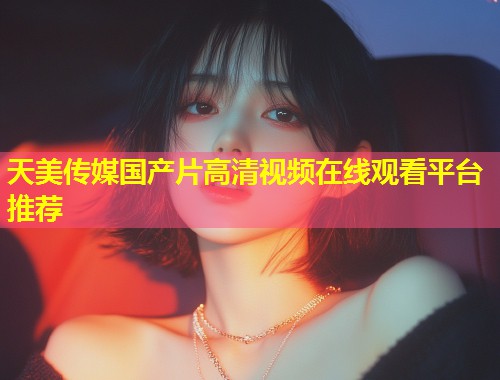 天美传媒国产片高清视频在线观看平台推荐  第1张