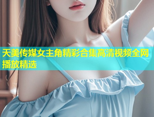 天美传媒女主角精彩合集高清视频全网播放精选  第2张