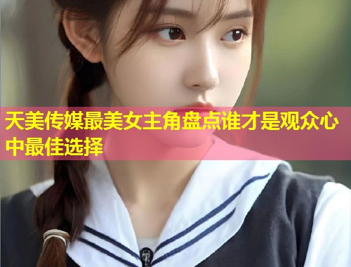 天美传媒最美女主角盘点谁才是观众心中最佳选择  第1张