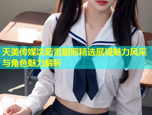 天美传媒沈茹雪剧照精选展现魅力风采与角色魅力解析  第1张