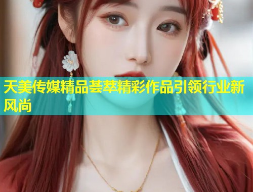 天美传媒精品荟萃精彩作品引领行业新风尚  第1张