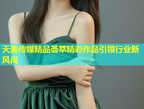 天美传媒精品荟萃精彩作品引领行业新风尚  第2张