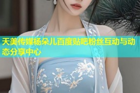 天美传媒杨朵儿百度贴吧粉丝互动与动态分享中心