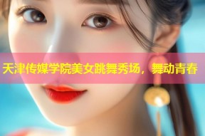 天津传媒学院美女跳舞秀场，舞动青春