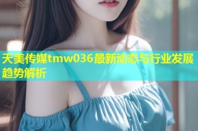 天美传媒tmw036最新动态与行业发展趋势解析