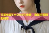 天美传媒TM0096在线看，海量资源随时畅享