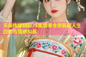 天美传媒精彩75集故事全景展现人生百态与情感纠葛