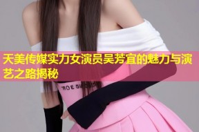 天美传媒实力女演员吴芳宜的魅力与演艺之路揭秘