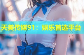 天美传媒91：娱乐首选平台