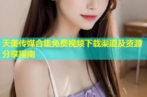 天美传媒合集免费视频下载渠道及资源分享指南