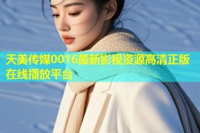 天美传媒0016最新影视资源高清正版在线播放平台