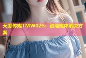 天美传媒TMW026：智能媒体解决方案