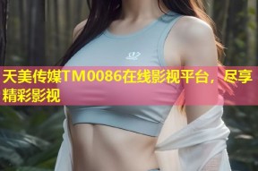 天美传媒TM0086在线影视平台，尽享精彩影视