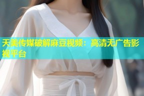 天美传媒破解麻豆视频：高清无广告影视平台