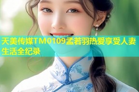 天美传媒TM0109孟若羽热爱享受人妻生活全纪录