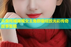 天美传媒璀璨女主角群像绽放光彩传奇故事集锦