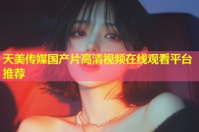 天美传媒国产片高清视频在线观看平台推荐