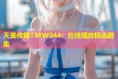 天美传媒TMW044：在线播放精选剧集