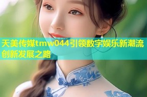 天美传媒tmw044引领数字娱乐新潮流创新发展之路