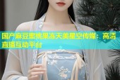 国产麻豆蜜桃果冻天美星空传媒：高清直播互动平台