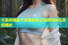 天美传媒妻子逆袭复仇记情感纠葛与真相揭秘
