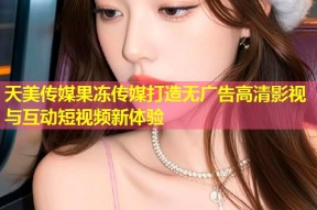 天美传媒果冻传媒打造无广告高清影视与互动短视频新体验