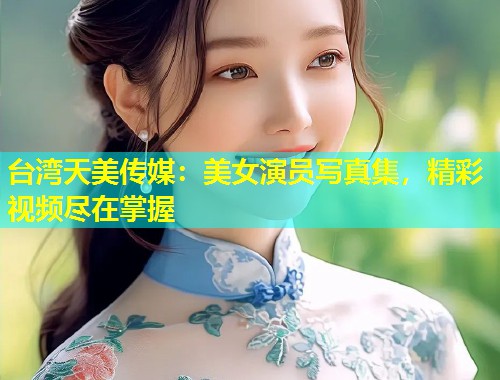 台湾天美传媒：美女演员写真集，精彩视频尽在掌握  第1张