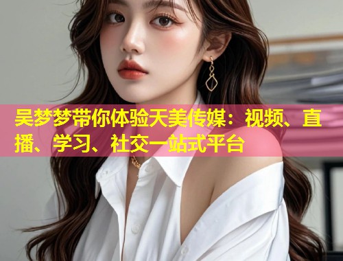 吴梦梦带你体验天美传媒：视频、直播、学习、社交一站式平台  第1张