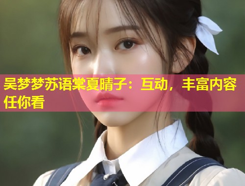 吴梦梦苏语棠夏晴子：互动，丰富内容任你看  第1张
