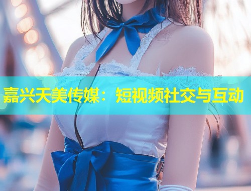 嘉兴天美传媒：短视频社交与互动  第1张