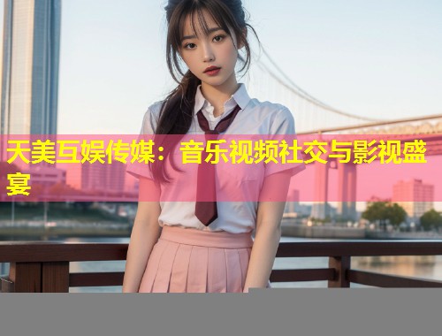 天美互娱传媒：音乐视频社交与影视盛宴  第1张