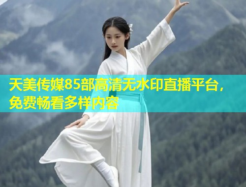 天美传媒85部高清无水印直播平台，免费畅看多样内容  第1张