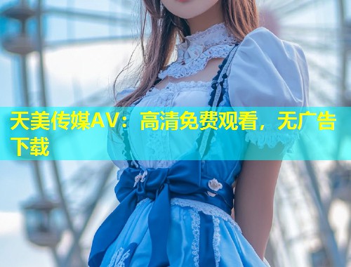 天美传媒AV：高清免费观看，无广告下载  第1张