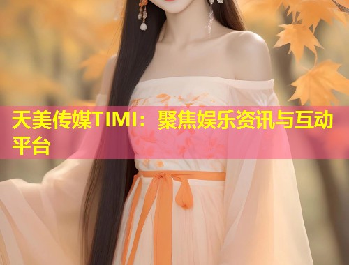 天美传媒TIMI：聚焦娱乐资讯与互动平台  第1张