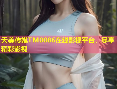 天美传媒TM0086在线影视平台，尽享精彩影视  第1张