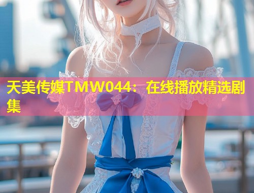 天美传媒TMW044：在线播放精选剧集  第1张