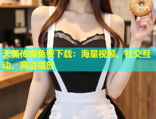 天美传媒免费下载：海量视频、社交互动、高清播放  第1张